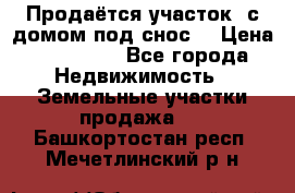 Продаётся участок (с домом под снос) › Цена ­ 150 000 - Все города Недвижимость » Земельные участки продажа   . Башкортостан респ.,Мечетлинский р-н